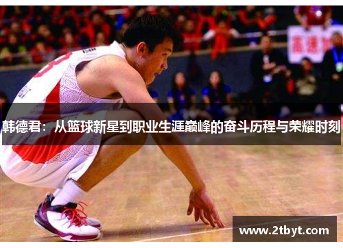 韩德君：从篮球新星到职业生涯巅峰的奋斗历程与荣耀时刻