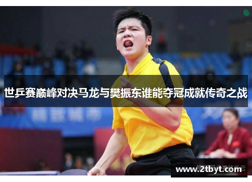 世乒赛巅峰对决马龙与樊振东谁能夺冠成就传奇之战