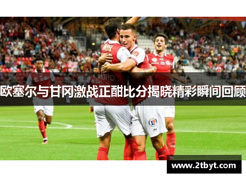 欧塞尔与甘冈激战正酣比分揭晓精彩瞬间回顾